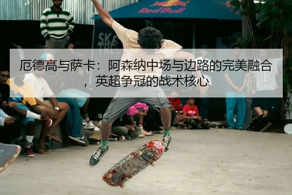 厄德高与萨卡：阿森纳中场与边路的完美融合，英超争冠的战术核心